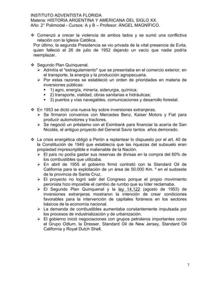 INSTITUTO ADVENTISTA FLORIDA
Materia: HISTORIA ARGENTINA Y AMERICANA DEL SIGLO XX.
Año: 2° Polimodal - Cursos: A y B – Profesor: ÁNGEL MAGNÍFICO.

 Comenzó a crecer la violencia de ambos lados y se sumó una conflictiva
   relación con la Iglesia Católica.
 Por último, la segunda Presidencia se vio privada de la vital presencia de Evita,
 quien falleció el 26 de julio de 1952 dejando un vacío que nadie podría
 reemplazar.

 Segundo Plan Quinquenal.
   Admitía el "estragulamiento" que se presentaba en el comercio exterior, en
     el transporte, la energía y la producción agropecuaria.
   Por estas razones se estableció un orden de prioridades en materia de
     inversiones públicas:
      1) agro, energía, minería, siderurgia, química;
      2) transporte, vialidad, obras sanitarias e hidráulicas;
      3) puertos y vías navegables, comunicaciones y desarrollo forestal.

 En 1953 se dictó una nueva ley sobre inversiones extranjeras.
   Se firmaron convenios con Mercedes Benz, Kaiser Motors y Fiat para
     producir automotores y tractores.
   Se negoció un préstamo con el Eximbank para financiar la acería de San
     Nicolás, el antiguo proyecto del General Savio tantos años demorado.

 La crisis energética obligó a Perón a replantear lo dispuesto por el art. 40 de
  la Constitución de 1949 que establecía que las riquezas del subsuelo eran
  propiedad imprescriptible e inalienable de la Nación.
   El país no podía gastar sus reservas de divisas en la compra del 60% de
     los combustibles que utilizaba.
   En abril de 1955 el gobierno firmó contrató con la Standard Oil de
     California para la explotación de un área de 50.000 Km. ² en el sudoeste
     de la provincia de Santa Cruz.
   El proyecto no logró salir del Congreso porque el propio movimiento
     peronista hizo imposible el cambio de rumbo que su líder reclamaba.
   El Segundo Plan Quinquenal y la ley 14.122 (agosto de 1953) de
     inversiones extranjeras mostraron la intención de crear condiciones
     favorables para la intervención de capitales foráneos en los sectores
     básicos de la economía nacional.
   La demanda de combustibles aumentaba constantemente impulsada por
     los procesos de industrialización y de urbanización.
   El gobierno inició negociaciones con grupos petroleros importantes como
     el Grupo Odlum, la Dresser, Standard Oil de New Jersey, Standard Oil
     California y Royal Dutch Shell.




                                                                                     7
 