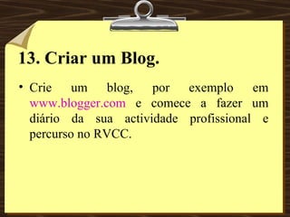 13. Criar um Blog. Crie um blog, por exemplo em  www.blogger.com  e comece a fazer um diário da sua actividade profissional e percurso no RVCC. 