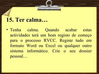 15. Ter calma… Tenha calma. Quando acabar estas actividades terá um bom registo de começo para o processo RVCC. Registe tudo em formato Word ou Excel ou qualquer outro sistema informático. Crie o seu dossier pessoal… 