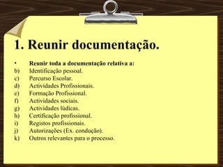 1. Reunir documentação. Reunir toda a documentação relativa a: Identificação pessoal. Percurso Escolar. Actividades Profissionais. Formação Profissional. Actividades sociais. Actividades lúdicas. Certificação profissional. Registos profissionais. Autorizações (Ex. condução). Outros relevantes para o processo. 