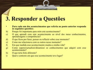3.   Responder a Questões Para cada um dos acontecimentos que referiu no ponto anterior responda às seguintes questões: Porque foi importante para mim este acontecimento? O que aprendi com este acontecimento ao nível dos meus conhecimentos, aprendizagens e competências? O que ficou por fazer, pensar ou reflectir sobre esse momento? Como me relacionava com os outros nesse momento? Em que medida esse acontecimento mudou a minha vida? Como superei/actualizei/dinamizei os conhecimentos que adquiri com esse acontecimento? O que teria feito diferente? Qual o contexto em que esse acontecimento teve lugar? 