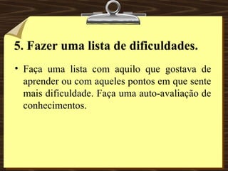 5.   Fazer uma lista de dificuldades. Faça uma lista com aquilo que gostava de aprender ou com aqueles pontos em que sente mais dificuldade. Faça uma auto-avaliação de conhecimentos. 