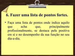 6. Fazer uma lista de pontos fortes. Faça uma lista de pontos onde indica aquilo que acha que, principalmente profissionalmente, se destaca pela positiva em si e no desempenho da sua função no seu dia-a-dia. 