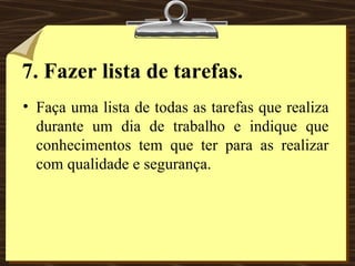 7.   Fazer lista de tarefas. Faça uma lista de todas as tarefas que realiza durante um dia de trabalho e indique que conhecimentos tem que ter para as realizar com qualidade e segurança. 