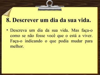 8.   Descrever um dia da sua vida. Descreva um dia da sua vida. Mas faça-o como se não fosse você que o está a viver. Faça-o indicando o que podia mudar para melhor. 
