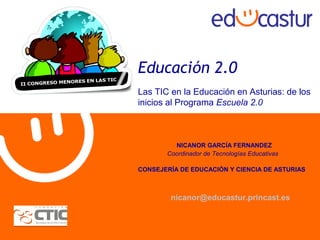 Educación 2.0
Las TIC en la Educación en Asturias: de los
inicios al Programa Escuela 2.0
NICANOR GARCÍA FERNANDEZ
Coordinador de Tecnologías Educativas
CONSEJERÍA DE EDUCACIÓN Y CIENCIA DE ASTURIAS
nicanor@educastur.princast.es
 