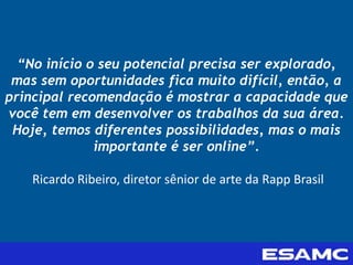 “No início o seu potencial precisa ser explorado,
mas sem oportunidades fica muito difícil, então, a
principal recomendação é mostrar a capacidade que
você tem em desenvolver os trabalhos da sua área.
Hoje, temos diferentes possibilidades, mas o mais
importante é ser online”.
Ricardo Ribeiro, diretor sênior de arte da Rapp Brasil
 