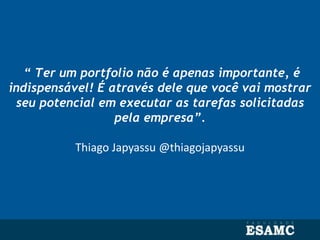 “ Ter um portfolio não é apenas importante, é
indispensável! É através dele que você vai mostrar
seu potencial em executar as tarefas solicitadas
pela empresa”.
Thiago Japyassu @thiagojapyassu
 