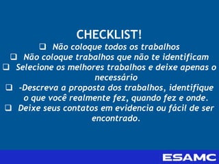 CHECKLIST!
 Não coloque todos os trabalhos
 Não coloque trabalhos que não te identificam
 Selecione os melhores trabalhos e deixe apenas o
necessário
 -Descreva a proposta dos trabalhos, identifique
o que você realmente fez, quando fez e onde.
 Deixe seus contatos em evidencia ou fácil de ser
encontrado.
 