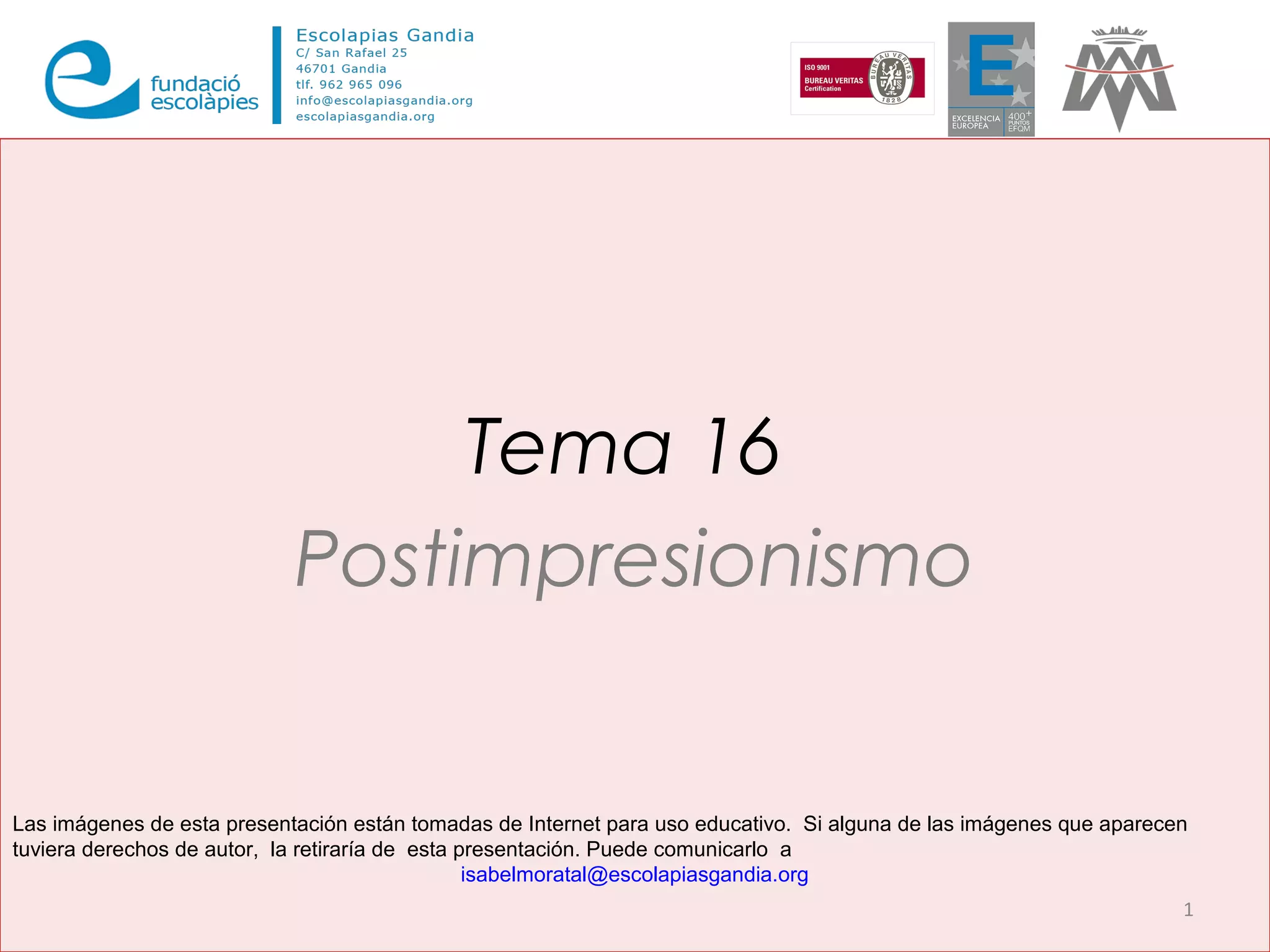 Tema 16
Postimpresionismo
1
Las imágenes de esta presentación están tomadas de Internet para uso educativo. Si alguna de las imágenes que aparecen
tuviera derechos de autor, la retiraría de esta presentación. Puede comunicarlo a
isabelmoratal@escolapiasgandia.org
 