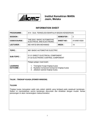 Institut Kemahiran MARA
                                           Jasin, Melaka


                               INFORMATION SHEET

PROGRAMME :          A14 - SIJIL TEKNOLOGI BAIKPULIH BADAN KENDERAAN

SESSION :                                                SEMESTER :       2
                     TAB 2042 / BASIC AUTOMOTIVE
CODE/COURSE :                                            SHEET NO :       A14/M01/IS04
                     ELECTRICAL AND ELECTRONIC
LECTURER :           MD HAFIZI BIN MOHAMAD               WEEK :           14


TOPIC :              M01 BASIC AUTOMOTIVE ELECTRIC


                     01.01 DIRECT ELECTRICAL COMPONENT
SUB-TOPIC :
                     01.02 ELECTRONIC CONTROL COMPONENT

                     Pelajar-pelajar mesti boleh:

LEARNING                1. Terangkan fungsi tingkap kuasa
OUTCOME :               2. Nyatakan komponen-komponen tingkap kuasa
                        3. Jelaskan operasi tingkap kuasa.




TAJUK : TINGKAP KUASA (POWER WINDOW)


TUJUAN

Tingkap kuasa merupakan salah satu sistem elektrik yang terdapat pada sesebuah kenderaan.
Sistem ini membolehkan cermin kenderaan diturunkan dan dinaikkan dengan mudah. Kertas
penerangan ini akan menerangkan maksud tersebut.




                                              1
 