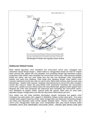 Gambarajah 4.6 Motor dan regulator power window



KENDALIAN TINGKAP KUASA

Motor elektrik digunakan untuk menaikkan dan menurunkan cermin pintu, mengganti cara
mekanikal ( diputar dengan tangan ). Dalam sistem ini, menggunakan empat unit motor AT magnet
kekal, pemutus litar, geganti dan suis pengawal. Suis jumpelang dengan tiga kedudukan supaya
pengutuban boleh ditukar untuk menaikkan dan menurunkan cermin pintu. Pada pemandu terdapat
empat suis utama, satu suis untuk setiap pintu dan satu suis berasingan untuk memutuskan
bekalan arus pada pintu belakang. Pada setiap pintu dipasang dengan motor elektrik untuk
memutar mekanisme menaik dan menurun cermin pintu. Motor boleh memacu pada dua arah yang
bertentangan. Apabila motor berputar, rangkaian yang disambung ke cermin pintu akan mengatur
menaik atau menurun. Dalam litar yang terlibat untuk mekanisme menaikkan dan menurunkan
cermin pintu, apabila suis pintu ditekan pada arah yang dikehendaki, gegelung dalam geganti akan
bergerak dan motor akan beroperasi dan seterusnya akan menaikkan dan menurunkan cermin.
Arus dibekalkan ke geganti melalui solenoid pada litar pemula. Motor jenis siri yang biasa
digunakan dengan menggunakan arus 40A dan laju putaran 2500 putaran per minit.
Arus melalui suis dan kabel berkaitan dikurangkan dengan memasang dua geganti untuk
mengawal arus pada setiap motor, geganti ini dibekalkan dengan sumber yang sama. Arus yang
mengalir dalam geganti biasanya rendah, boleh menggunakan saiz kabel kecil, berbanding dengan
saiz kabel yang digunakan pada sumber bekalan daripada bateri. Pemacu antara motor dan
cermin pintu menggunakan kotak gear untuk menghasilkan kilas yang sesuai terutama ketika
menaikkan cermin pintu dibandingkan menurunkan cermin. Keluaran gear pemacu kotak gear



                                               4
 