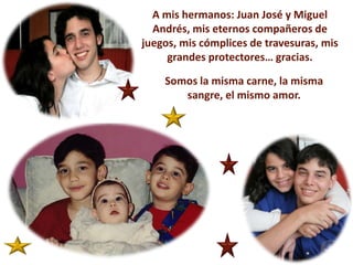 A mis hermanos: Juan José y Miguel Andrés, mis eternos compañeros de juegos, mis cómplices de travesuras, mis grandes protectores… gracias.Somos la misma carne, la misma sangre, el mismo amor. 