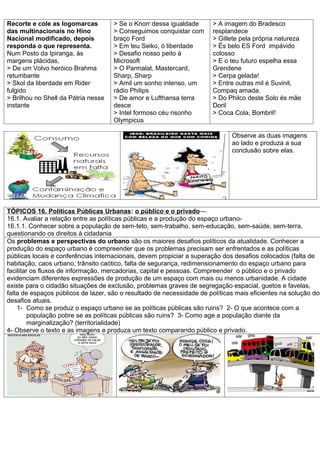 Recorte e cole as logomarcas         > Se o Knorr dessa igualdade      > A imagem do Bradesco
das multinacionais no Hino           > Conseguimos conquistar com      resplandece
Nacional modificado, depois          braço Ford                        > Gillete pela própria natureza
responda o que representa.           > Em teu Seiko, ó liberdade       > És belo ES Ford impávido
Num Posto da Ipiranga, às            > Desafio nosso peito à           colosso
margens plácidas,                    Microsoft                         > E o teu futuro espelha essa
> De um Volvo heróico Brahma         > O Parmalat, Mastercard,         Grendene
retumbante                           Sharp, Sharp                      > Cerpa gelada!
> Skol da liberdade em Rider         > Amil um sonho intenso, um       > Entre outras mil é Suvinil,
fulgido                              rádio Philips                     Compaq amada.
> Brilhou no Shell da Pátria nesse   > De amor e Lufthansa terra       > Do Philco deste Solo és mãe
instante                             desce                             Doril
                                     > Intel formoso céu risonho       > Coca Cola, Bombril!
                                     Olympicus

                                                                              Observe as duas imagens
                                                                              ao lado e produza a sua
                                                                              conclusão sobre elas.




TÓPICOS 16. Políticas Públicas Urbanas: o público e o privado—
16.1. Avaliar a relação entre as políticas públicas e a produção do espaço urbano-
16.1.1. Conhecer sobre a população de sem-teto, sem-trabalho, sem-educação, sem-saúde, sem-terra,
questionando os direitos à cidadania
Os problemas e perspectivas do urbano são os maiores desafios políticos da atualidade. Conhecer a
produção do espaço urbano é compreender que os problemas precisam ser enfrentados e as políticas
públicas locais e conferências internacionais, devem propiciar a superação dos desafios colocados (falta de
habitação, caos urbano, trânsito caótico, falta de segurança, redimensionamento do espaço urbano para
facilitar os fluxos de informação, mercadorias, capital e pessoas. Compreender o público e o privado
evidenciam diferentes expressões de produção de um espaço com mais ou menos urbanidade. A cidade
existe para o cidadão situações de exclusão, problemas graves de segregação espacial, guetos e favelas,
falta de espaços públicos de lazer, são o resultado de necessidade de políticas mais eficientes na solução dos
desafios atuais.
    1- Como se produz o espaço urbano se as políticas públicas são ruins? 2- O que acontece com a
         população pobre se as políticas públicas são ruins? 3- Como age a população diante da
         marginalização? (territorialidade)
4- Observe o texto e as imagens e produza um texto comparando público e privado.
 