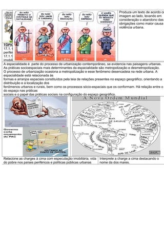 Produza um texto de acordo co
                                                                             imagem ao lado, levando em
                                                                             consideração o abandono das
                                                                             obrigações como maior causa
                                                                             violência urbana.




TÓPICO/HABILIDADE-17. Espacialidade urbana- OP-16 R.A-18
17.1. Compreender as práticas sociais espacializadas na complexidade da vida na metrópole nos países cent
periféricos
17.1.1. Analisar textos e imagens sobre os fenômenos da metropolização: fluxo de pessoas, serviços, especu
imobiliária, lazer
A espacialidade é parte do processo de urbanização contemporâneo, se evidencia nas paisagens urbanas.
As práticas socioespaciais mais determinantes da espacialidade são metropolização e desmetropolização.
O processo de urbanização ocasiona a metropolização e esse fenômeno desencadeia na rede urbana. A
espacialidade está relacionada às
formas e arranjos espaciais constituídos pela teia de relações presentes no espaço geográfico, orientando a
distribuição e a localização dos
fenômenos urbanos e rurais, bem como os processos sócio-espaciais que os conformam. Há relação entre o
do espaço nas práticas
sociais e o papel das práticas sociais na configuração do espaço geográfico.




Relacione as charges à cima com especulação imobiliária, vida   Interprete a charge a cima destacando o
do pobre nos países periféricos e políticas públicas urbanas    nome da dos mares.
 