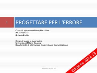 Corso di Interazione Uomo Macchina
AA 2012-2013
Roberto Polillo
Corso di laurea in Informatica
Università di Milano Bicocca
Dipartimento di Informatica, Sistemistica e Comunicazione
PROGETTARE PER L'ERRORE1
R.Polillo - Marzo 2013
 