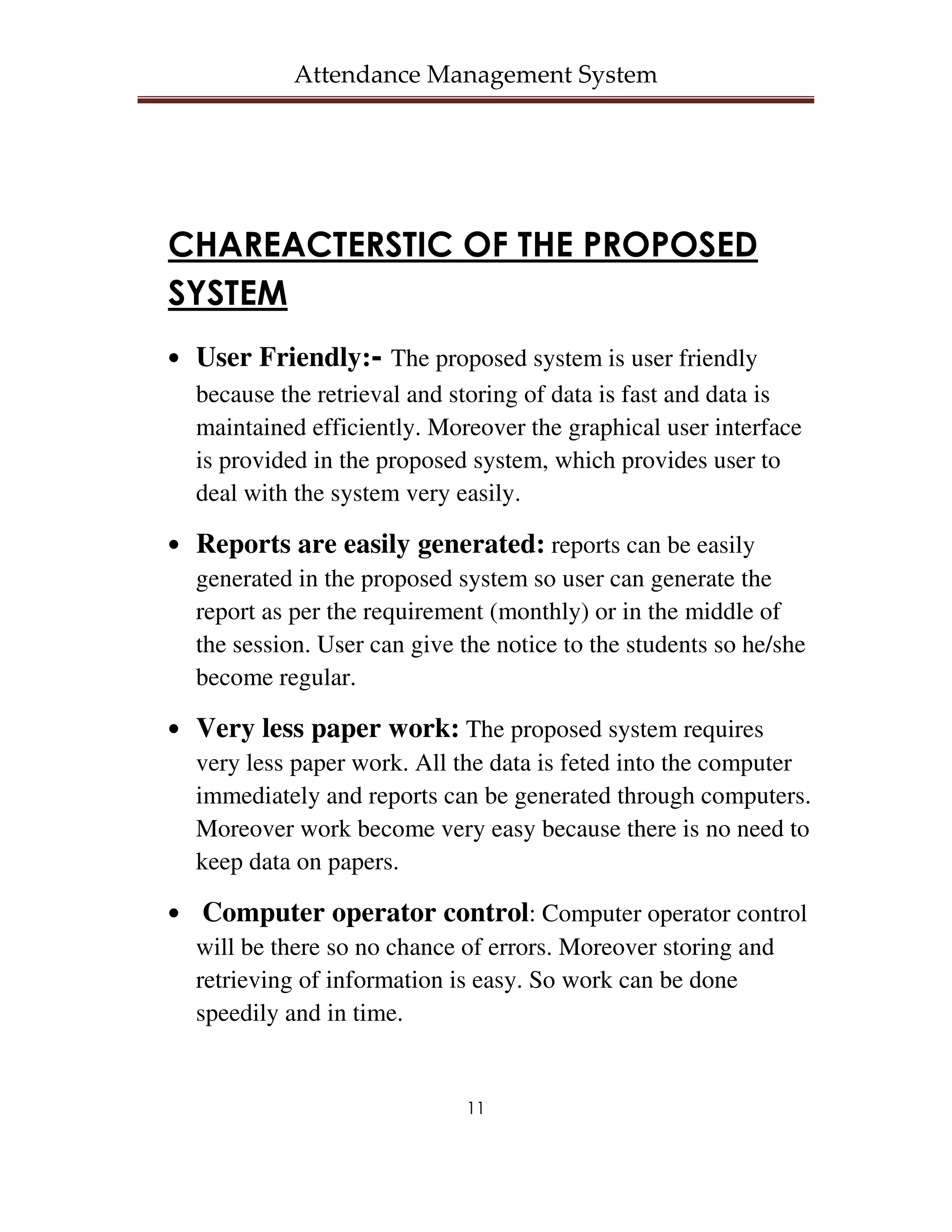 Attendance Management System




CHAREACTERSTIC OF THE PROPOSED
SYSTEM
• User Friendly:- The proposed system is user friendly
  because the retrieval and storing of data is fast and data is
  maintained efficiently. Moreover the graphical user interface
  is provided in the proposed system, which provides user to
  deal with the system very easily.

• Reports are easily generated: reports can be easily
  generated in the proposed system so user can generate the
  report as per the requirement (monthly) or in the middle of
  the session. User can give the notice to the students so he/she
  become regular.

• Very less paper work: The proposed system requires
  very less paper work. All the data is feted into the computer
  immediately and reports can be generated through computers.
  Moreover work become very easy because there is no need to
  keep data on papers.

• Computer operator control: Computer operator control
  will be there so no chance of errors. Moreover storing and
  retrieving of information is easy. So work can be done
  speedily and in time.


                              11
 