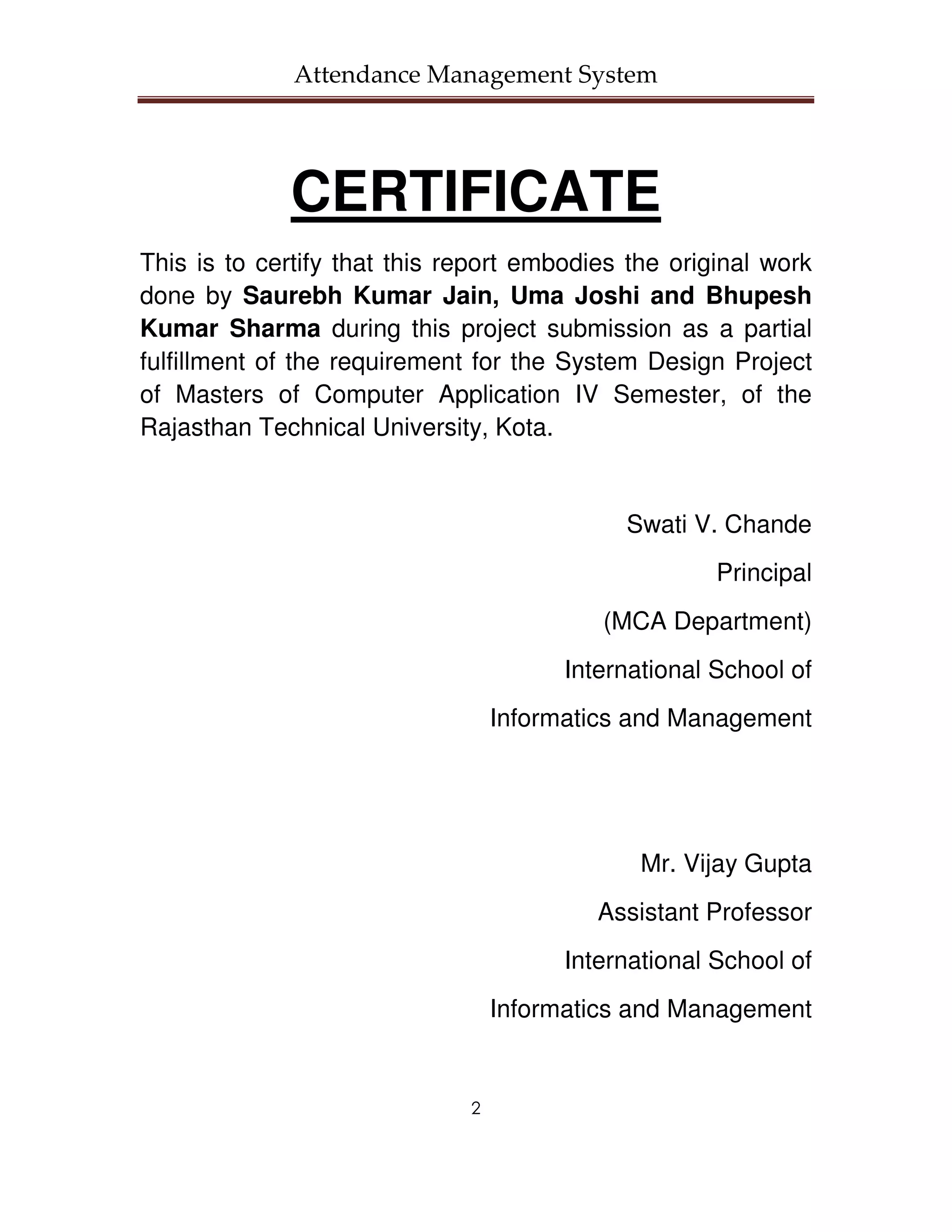 Attendance Management System




             CERTIFICATE
This is to certify that this report embodies the original work
done by Saurebh Kumar Jain, Uma Joshi and Bhupesh
Kumar Sharma during this project submission as a partial
fulfillment of the requirement for the System Design Project
of Masters of Computer Application IV Semester, of the
Rajasthan Technical University, Kota.


                                             Swati V. Chande
                                                      Principal
                                           (MCA Department)
                                        International School of
                                  Informatics and Management




                                               Mr. Vijay Gupta
                                           Assistant Professor
                                        International School of
                                  Informatics and Management


                              2
 