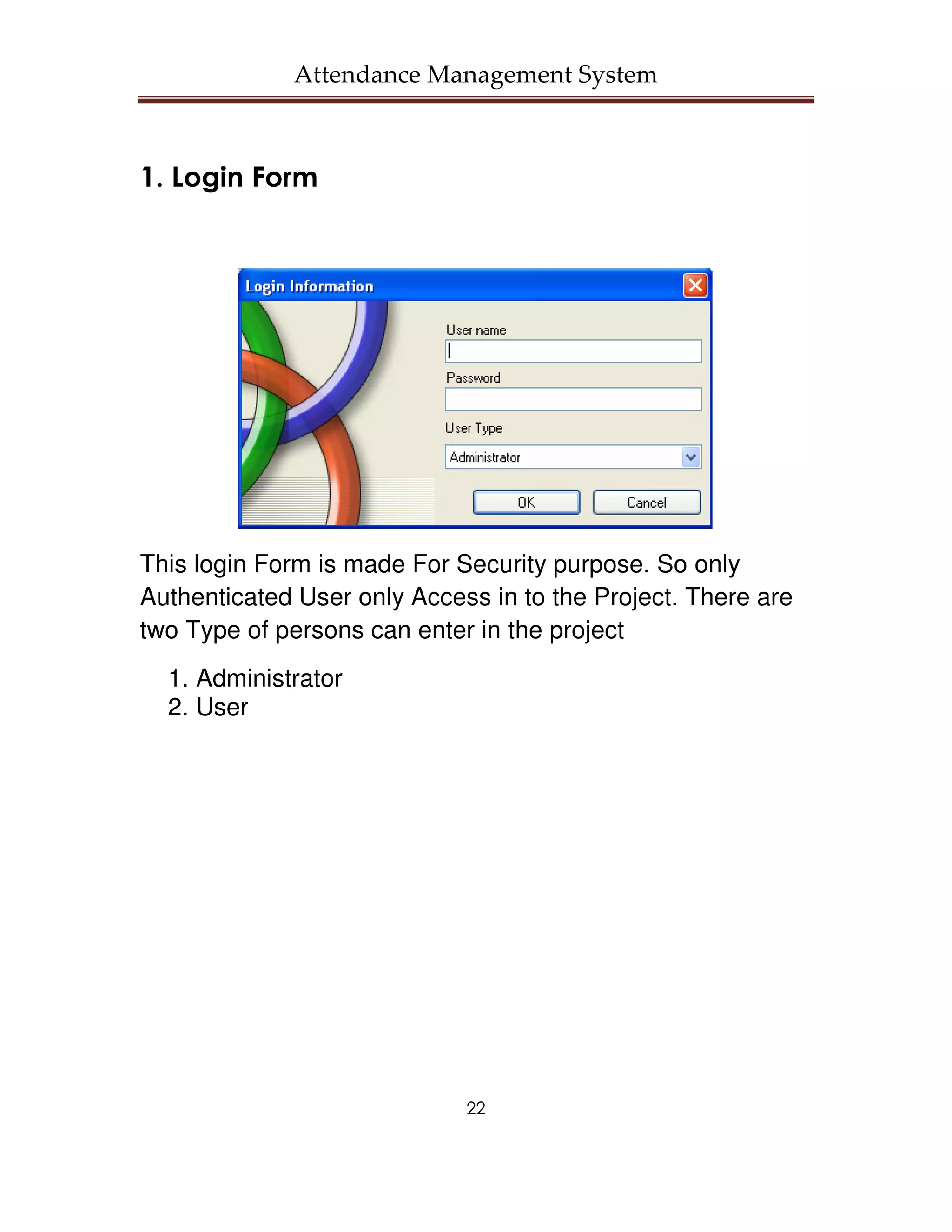 Attendance Management System



1. Login Form




This login Form is made For Security purpose. So only
Authenticated User only Access in to the Project. There are
two Type of persons can enter in the project
  1. Administrator
  2. User




                             22
 