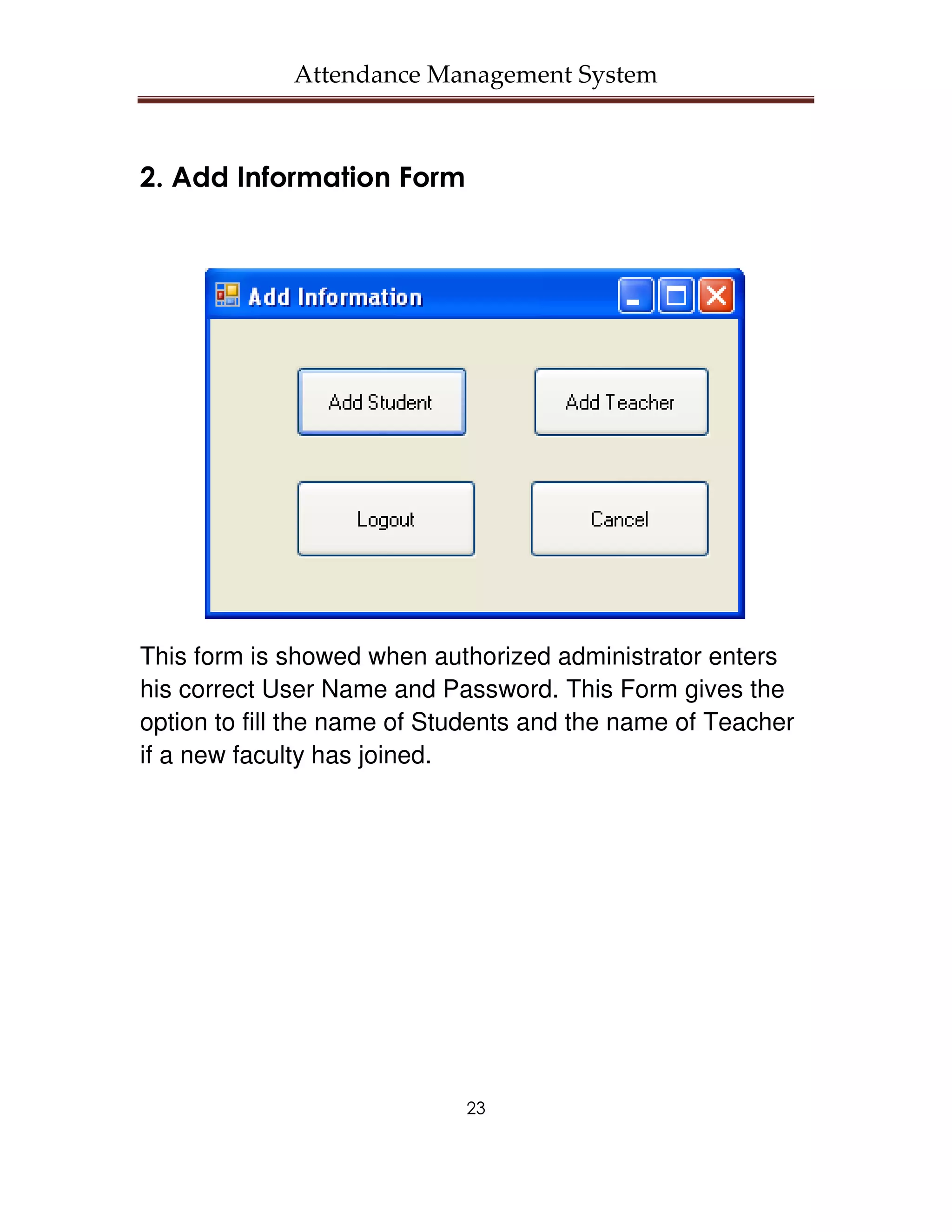 Attendance Management System



2. Add Information Form




This form is showed when authorized administrator enters
his correct User Name and Password. This Form gives the
option to fill the name of Students and the name of Teacher
if a new faculty has joined.




                             23
 