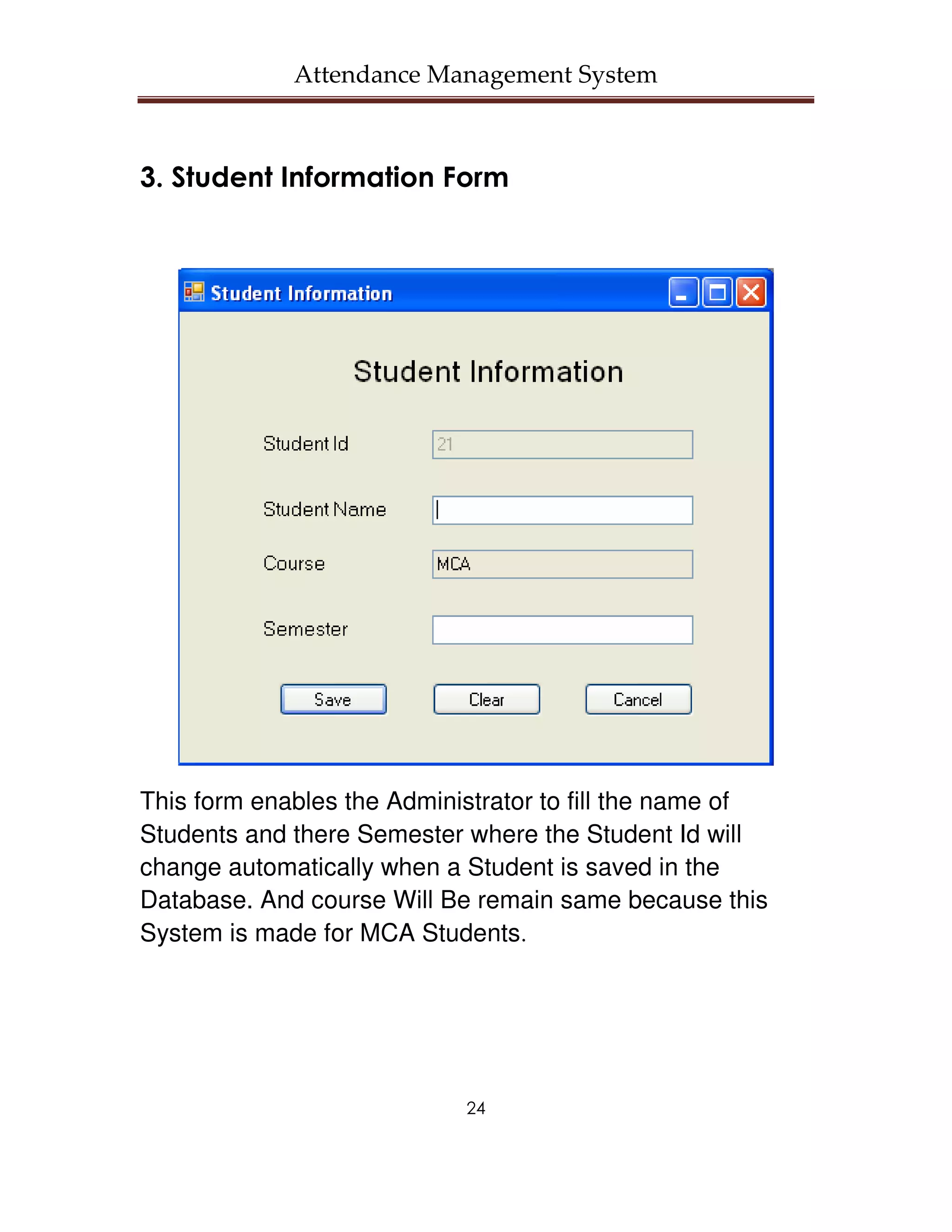 Attendance Management System



3. Student Information Form




This form enables the Administrator to fill the name of
Students and there Semester where the Student Id will
change automatically when a Student is saved in the
Database. And course Will Be remain same because this
System is made for MCA Students.




                            24
 