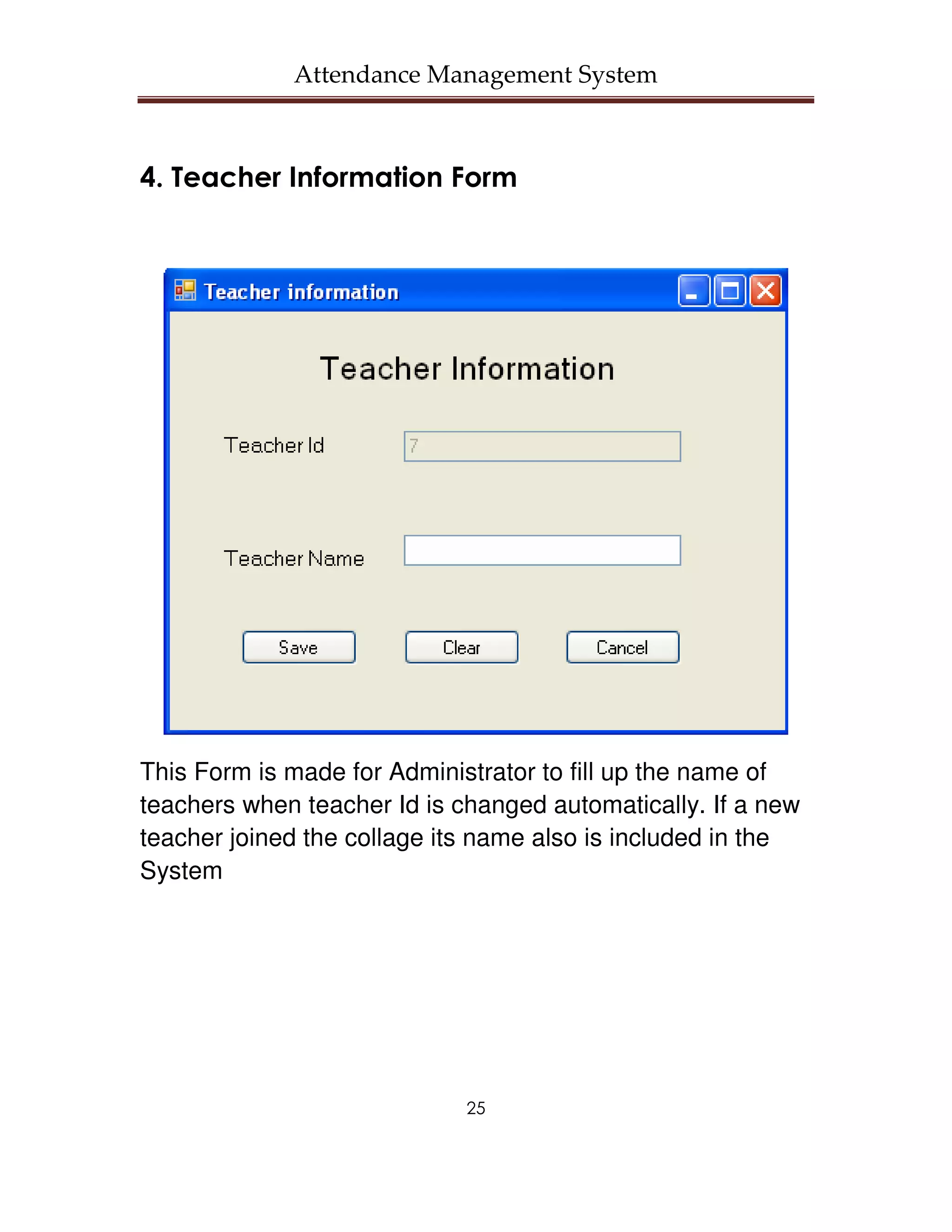 Attendance Management System



4. Teacher Information Form




This Form is made for Administrator to fill up the name of
teachers when teacher Id is changed automatically. If a new
teacher joined the collage its name also is included in the
System




                             25
 
