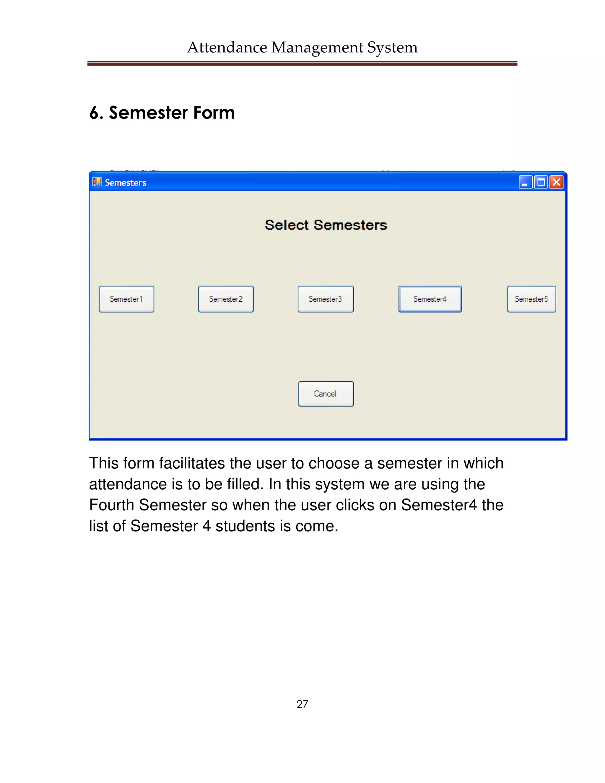 Attendance Management System



6. Semester Form




This form facilitates the user to choose a semester in which
attendance is to be filled. In this system we are using the
Fourth Semester so when the user clicks on Semester4 the
list of Semester 4 students is come.




                              27
 