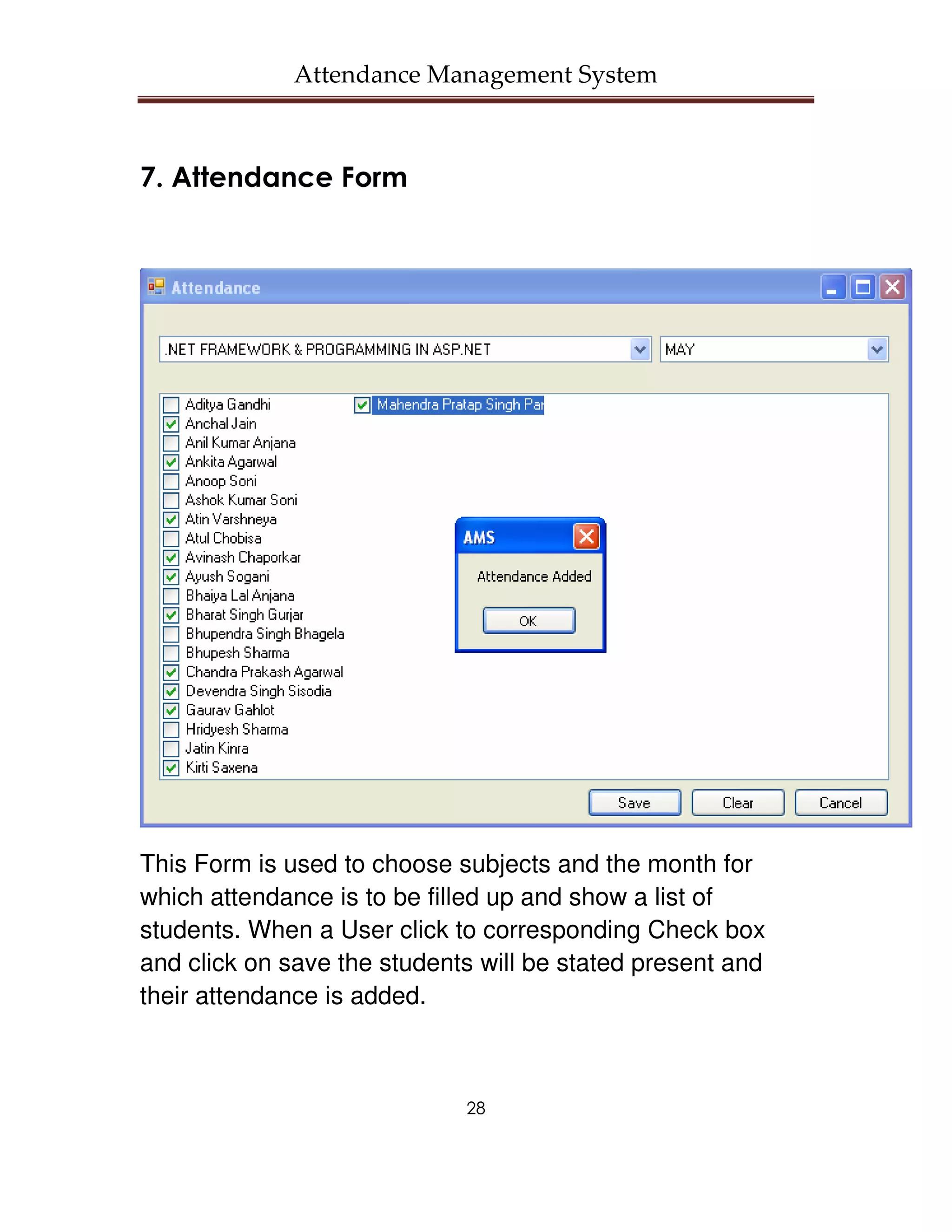 Attendance Management System



7. Attendance Form




This Form is used to choose subjects and the month for
which attendance is to be filled up and show a list of
students. When a User click to corresponding Check box
and click on save the students will be stated present and
their attendance is added.



                             28
 