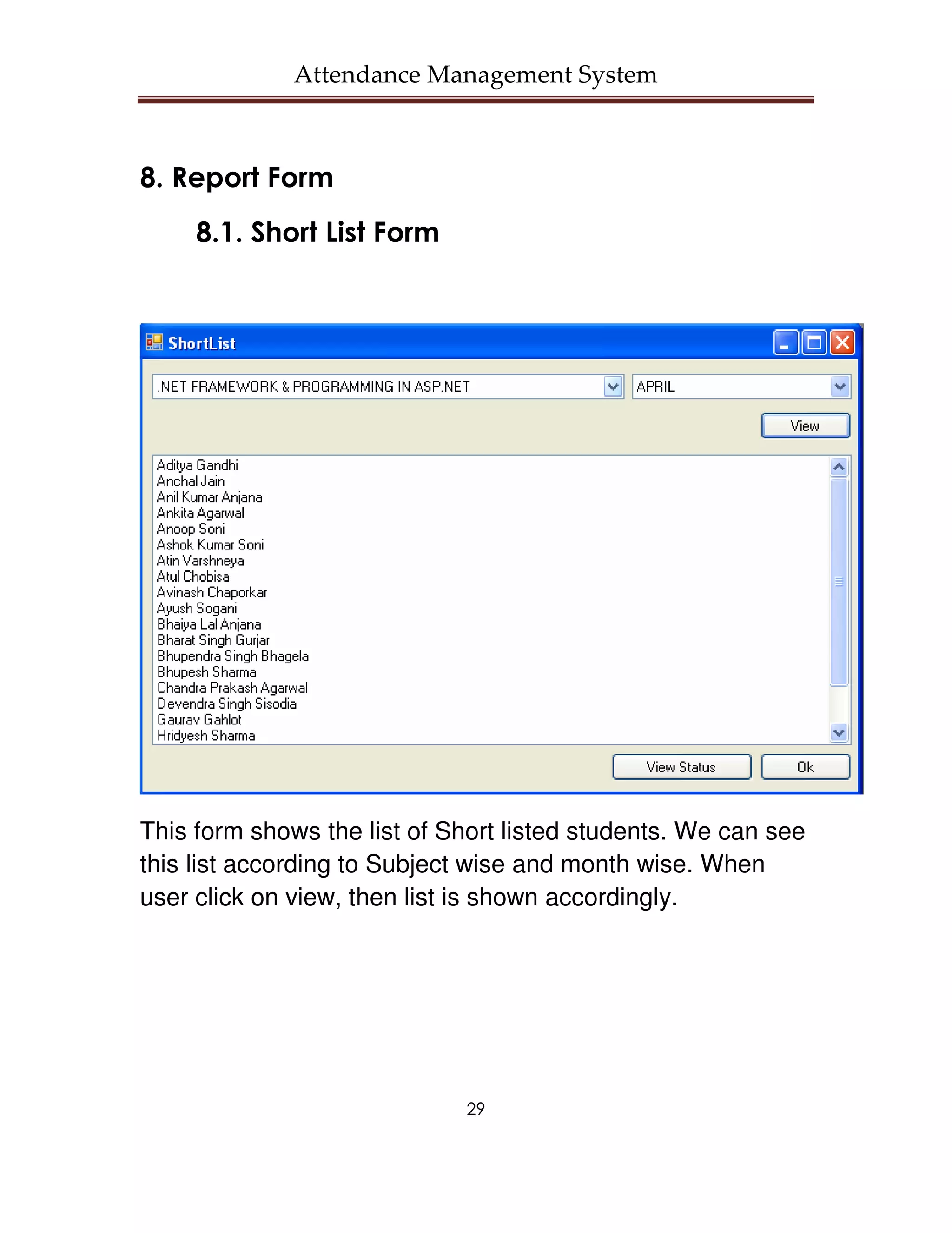 Attendance Management System



8. Report Form
     8.1. Short List Form




This form shows the list of Short listed students. We can see
this list according to Subject wise and month wise. When
user click on view, then list is shown accordingly.




                             29
 