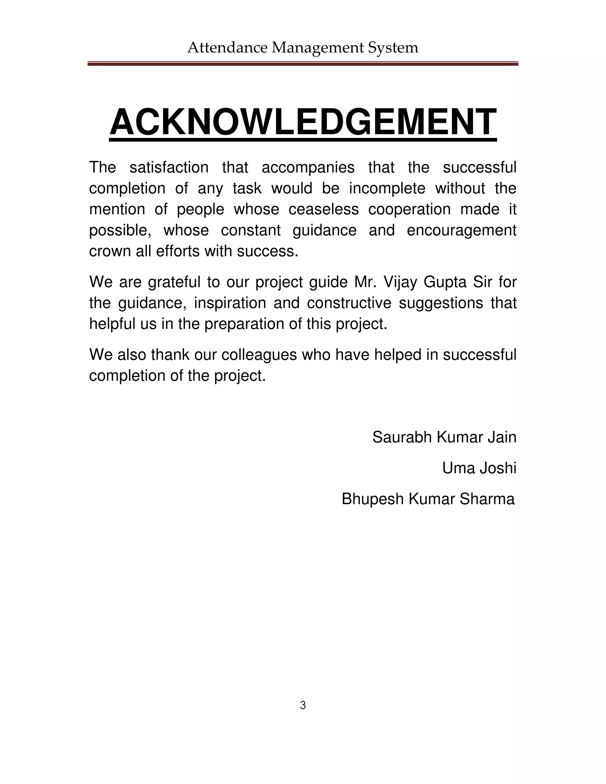 Attendance Management System




  ACKNOWLEDGEMENT
The satisfaction that accompanies that the successful
completion of any task would be incomplete without the
mention of people whose ceaseless cooperation made it
possible, whose constant guidance and encouragement
crown all efforts with success.
We are grateful to our project guide Mr. Vijay Gupta Sir for
the guidance, inspiration and constructive suggestions that
helpful us in the preparation of this project.
We also thank our colleagues who have helped in successful
completion of the project.


                                       Saurabh Kumar Jain
                                                 Uma Joshi
                                   Bhupesh Kumar Sharma




                             3
 