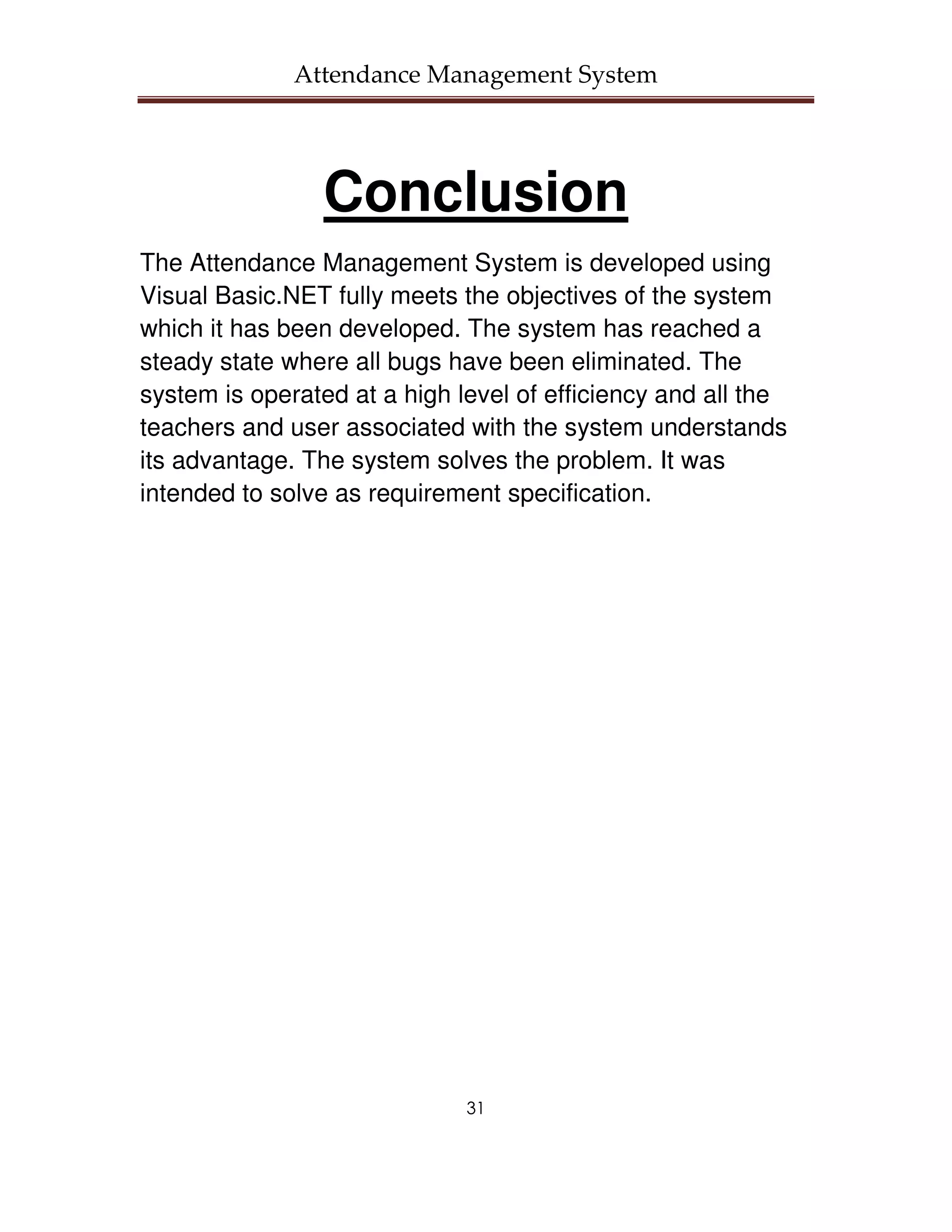 Attendance Management System




                 Conclusion
The Attendance Management System is developed using
Visual Basic.NET fully meets the objectives of the system
which it has been developed. The system has reached a
steady state where all bugs have been eliminated. The
system is operated at a high level of efficiency and all the
teachers and user associated with the system understands
its advantage. The system solves the problem. It was
intended to solve as requirement specification.




                              31
 
