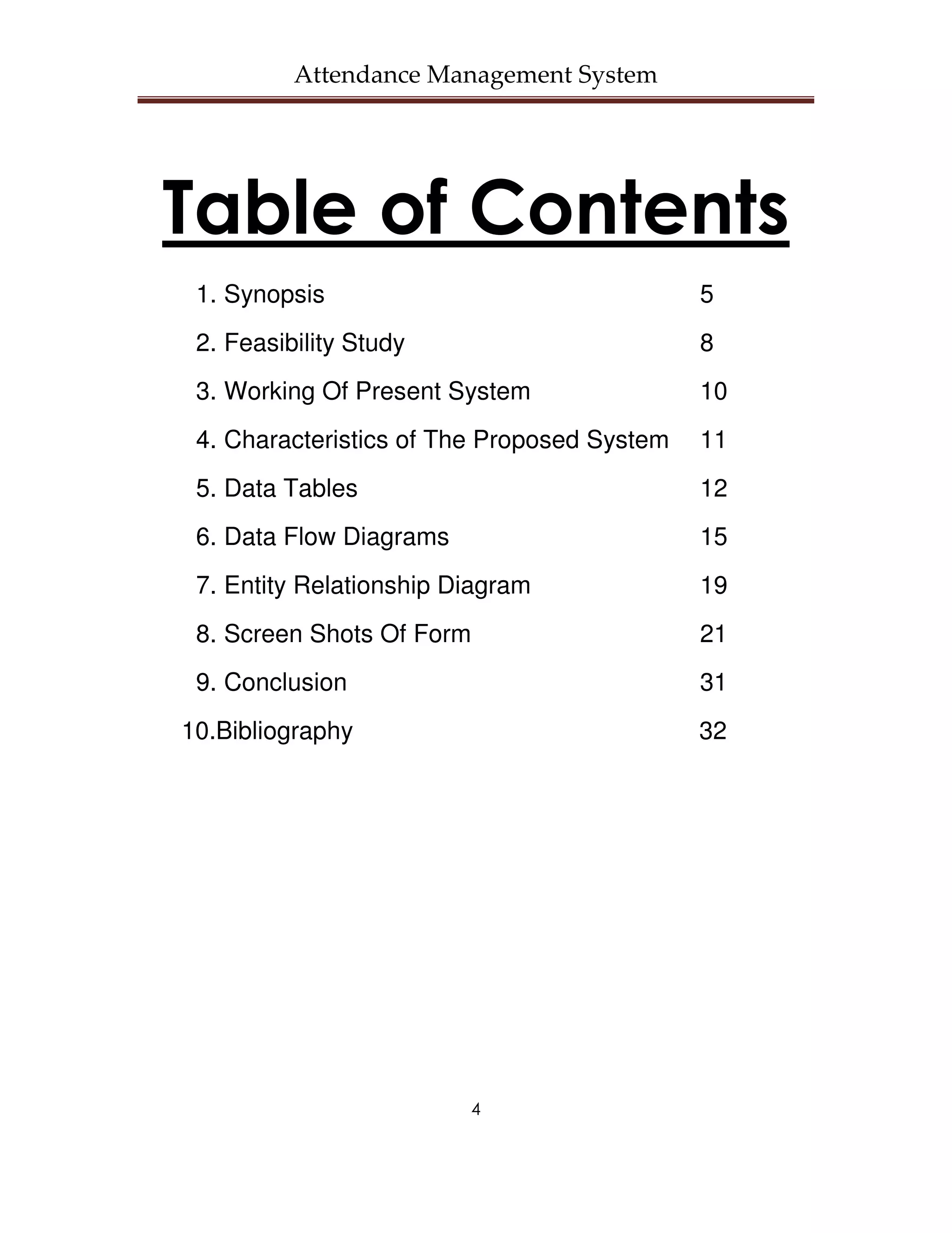 Attendance Management System




Table of Contents
 1. Synopsis                                 5
 2. Feasibility Study                        8
 3. Working Of Present System                10
 4. Characteristics of The Proposed System   11
 5. Data Tables                              12
 6. Data Flow Diagrams                       15
 7. Entity Relationship Diagram              19
 8. Screen Shots Of Form                     21
 9. Conclusion                               31
10.Bibliography                              32




                         4
 