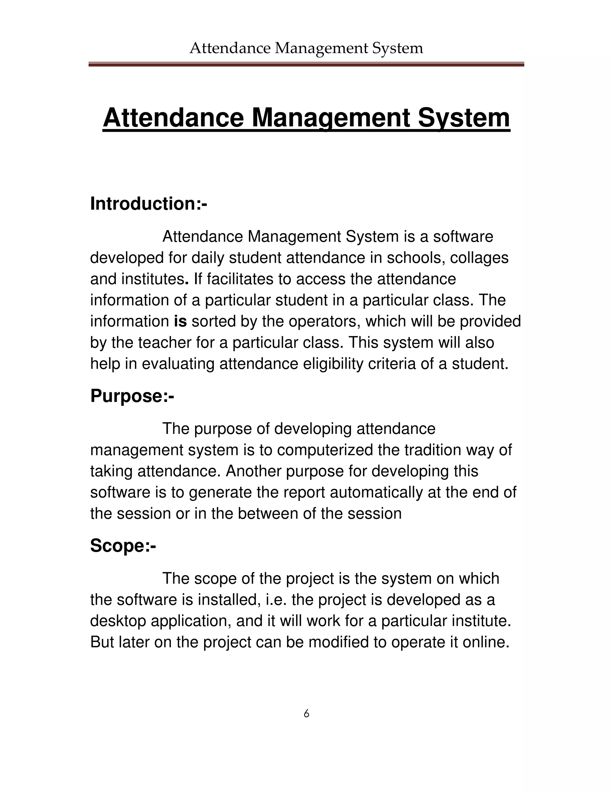 Attendance Management System



 Attendance Management System


Introduction:-
           Attendance Management System is a software
developed for daily student attendance in schools, collages
and institutes. If facilitates to access the attendance
information of a particular student in a particular class. The
information is sorted by the operators, which will be provided
by the teacher for a particular class. This system will also
help in evaluating attendance eligibility criteria of a student.

Purpose:-
           The purpose of developing attendance
management system is to computerized the tradition way of
taking attendance. Another purpose for developing this
software is to generate the report automatically at the end of
the session or in the between of the session

Scope:-
           The scope of the project is the system on which
the software is installed, i.e. the project is developed as a
desktop application, and it will work for a particular institute.
But later on the project can be modified to operate it online.



                                6
 
