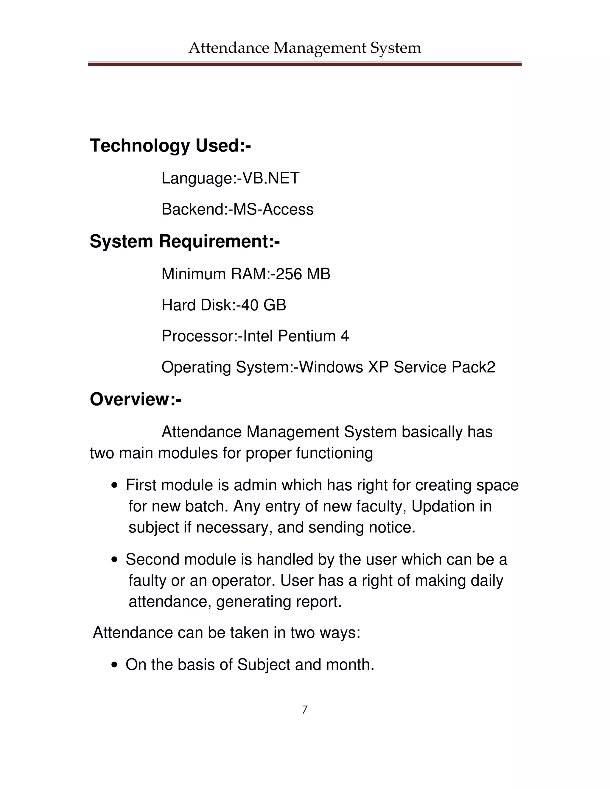 Attendance Management System




Technology Used:-
         Language:-VB.NET
         Backend:-MS-Access

System Requirement:-
         Minimum RAM:-256 MB
         Hard Disk:-40 GB
         Processor:-Intel Pentium 4
         Operating System:-Windows XP Service Pack2

Overview:-
         Attendance Management System basically has
two main modules for proper functioning

  • First module is admin which has right for creating space
    for new batch. Any entry of new faculty, Updation in
    subject if necessary, and sending notice.

  • Second module is handled by the user which can be a
    faulty or an operator. User has a right of making daily
    attendance, generating report.
Attendance can be taken in two ways:

  • On the basis of Subject and month.

                             7
 