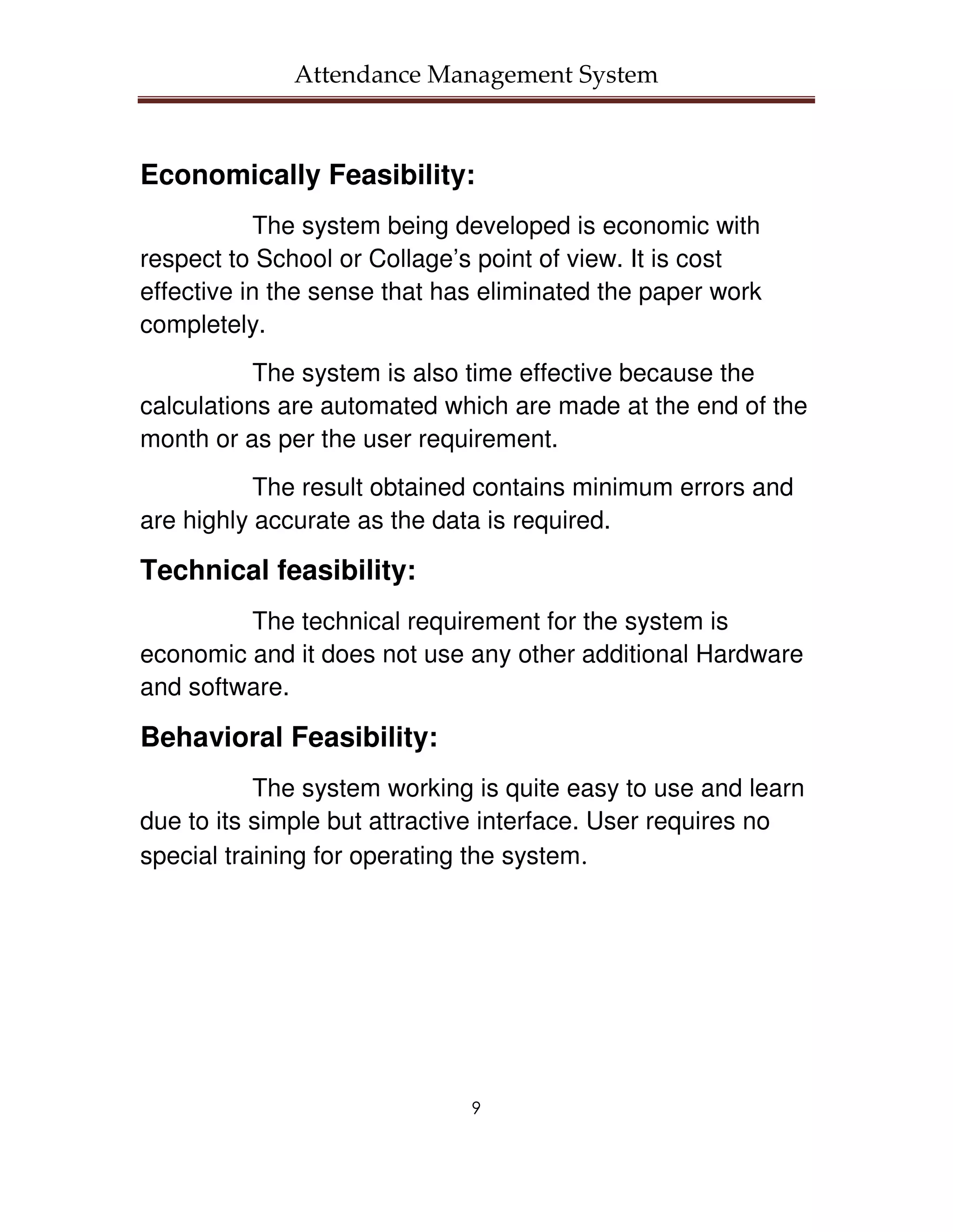 Attendance Management System



Economically Feasibility:
           The system being developed is economic with
respect to School or Collage’s point of view. It is cost
effective in the sense that has eliminated the paper work
completely.
           The system is also time effective because the
calculations are automated which are made at the end of the
month or as per the user requirement.
           The result obtained contains minimum errors and
are highly accurate as the data is required.

Technical feasibility:
         The technical requirement for the system is
economic and it does not use any other additional Hardware
and software.

Behavioral Feasibility:
           The system working is quite easy to use and learn
due to its simple but attractive interface. User requires no
special training for operating the system.




                              9
 