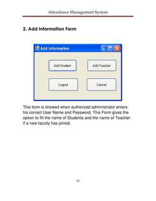 Attendance Management System



2. Add Information Form




This form is showed when authorized administrator enters
his correct User Name and Password. This Form gives the
option to fill the name of Students and the name of Teacher
if a new faculty has joined.




                             23
 