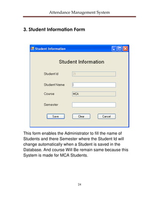 Attendance Management System



3. Student Information Form




This form enables the Administrator to fill the name of
Students and there Semester where the Student Id will
change automatically when a Student is saved in the
Database. And course Will Be remain same because this
System is made for MCA Students.




                            24
 