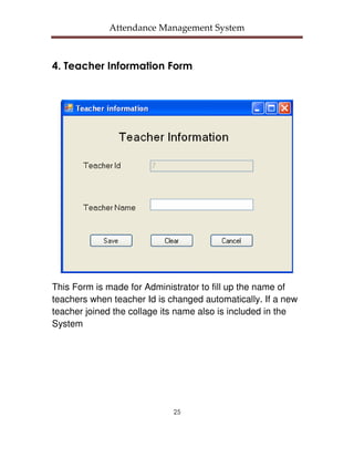 Attendance Management System



4. Teacher Information Form




This Form is made for Administrator to fill up the name of
teachers when teacher Id is changed automatically. If a new
teacher joined the collage its name also is included in the
System




                             25
 