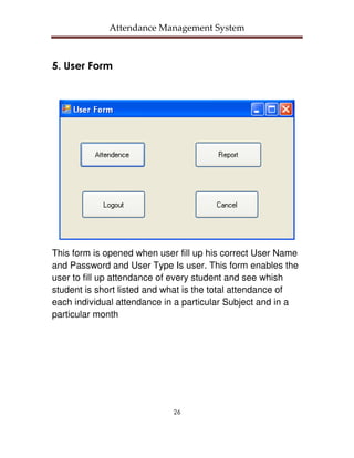 Attendance Management System



5. User Form




This form is opened when user fill up his correct User Name
and Password and User Type Is user. This form enables the
user to fill up attendance of every student and see whish
student is short listed and what is the total attendance of
each individual attendance in a particular Subject and in a
particular month




                             26
 