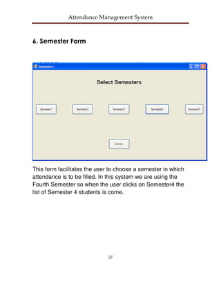 Attendance Management System



6. Semester Form




This form facilitates the user to choose a semester in which
attendance is to be filled. In this system we are using the
Fourth Semester so when the user clicks on Semester4 the
list of Semester 4 students is come.




                              27
 