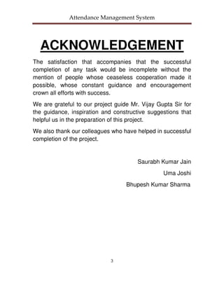 Attendance Management System




  ACKNOWLEDGEMENT
The satisfaction that accompanies that the successful
completion of any task would be incomplete without the
mention of people whose ceaseless cooperation made it
possible, whose constant guidance and encouragement
crown all efforts with success.
We are grateful to our project guide Mr. Vijay Gupta Sir for
the guidance, inspiration and constructive suggestions that
helpful us in the preparation of this project.
We also thank our colleagues who have helped in successful
completion of the project.


                                       Saurabh Kumar Jain
                                                 Uma Joshi
                                   Bhupesh Kumar Sharma




                             3
 