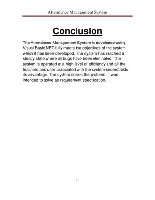 Attendance Management System




                 Conclusion
The Attendance Management System is developed using
Visual Basic.NET fully meets the objectives of the system
which it has been developed. The system has reached a
steady state where all bugs have been eliminated. The
system is operated at a high level of efficiency and all the
teachers and user associated with the system understands
its advantage. The system solves the problem. It was
intended to solve as requirement specification.




                              31
 