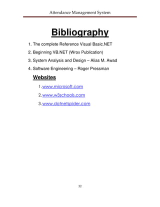Attendance Management System




           Bibliography
1. The complete Reference Visual Basic.NET
2. Beginning VB.NET (Wrox Publication)
3. System Analysis and Design – Alias M. Awad
4. Software Engineering – Roger Pressman

  Websites
     1. www.microsoft.com

     2. www.w3schools.com

     3. www.dotnetspider.com




                         32
 