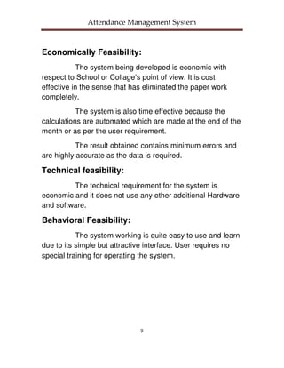 Attendance Management System



Economically Feasibility:
           The system being developed is economic with
respect to School or Collage’s point of view. It is cost
effective in the sense that has eliminated the paper work
completely.
           The system is also time effective because the
calculations are automated which are made at the end of the
month or as per the user requirement.
           The result obtained contains minimum errors and
are highly accurate as the data is required.

Technical feasibility:
         The technical requirement for the system is
economic and it does not use any other additional Hardware
and software.

Behavioral Feasibility:
           The system working is quite easy to use and learn
due to its simple but attractive interface. User requires no
special training for operating the system.




                              9
 