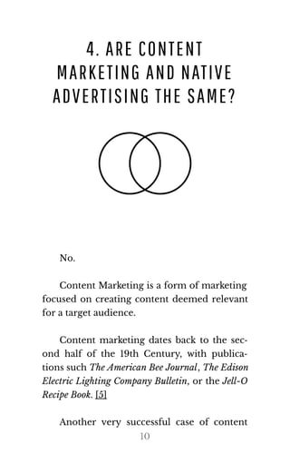 4. ARE CONTENT
MARKETING AND NATIVE
ADVERTISING THE SAME?
No.
Content Marketing is a form of marketing
focused on creating content deemed relevant
for a tar​get au​di​ence.
Content marketing dates back to the sec‐
ond half of the 19th Century, with publica‐
tions such The Amer​i​can Bee Jour​nal, The Edi​son
Electric Lighting Company Bulletin, or the Jell-O
Recipe Book. [5]
Another very successful case of content
10
 
