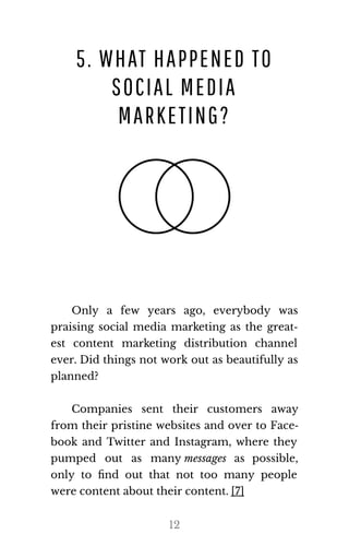 5. WHAT HAPPENED TO
SOCIAL MEDIA
MARKETING?
Only a few years ago, everybody was
praising social media marketing as the great‐
est content marketing distribution channel
ever. Did things not work out as beautifully as
planned?
Companies sent their customers away
from their pristine websites and over to Face‐
book and Twitter and Instagram, where they
pumped out as many mes​sages as possible,
only to ﬁnd out that not too many people
were con​tent about their con​tent. [7]
12
 