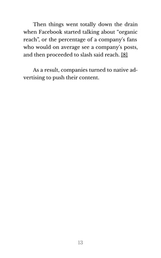 Then things went totally down the drain
when Facebook started talking about “organic
reach”, or the percentage of a company's fans
who would on average see a company's posts,
and then pro​ceeded to slash said reach. [8]
As a re​sult, com​pa​nies turned to na​tive ad​‐
ver​tis​ing to push their con​tent.
13
 