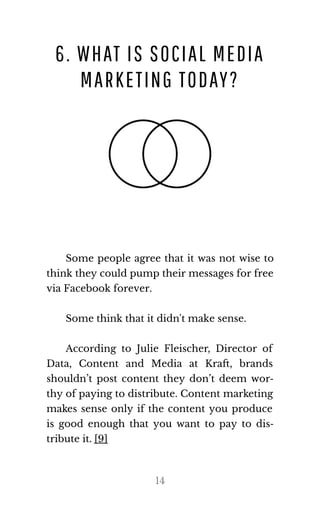 6. WHAT IS SOCIAL MEDIA
MARKETING TODAY?
Some people agree that it was not wise to
think they could pump their mes​sages for free
via Face​book for​ever.
Some think that it didn't make sense.
According to Julie Fleischer, Director of
Data, Content and Media at Kra , brands
shouldn’t post content they don’t deem wor‐
thy of paying to distribute. Content marketing
makes sense only if the content you produce
is good enough that you want to pay to dis‐
trib​ute it. [9]
14
 