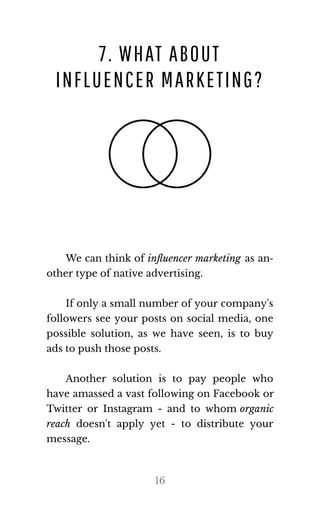 7. WHAT ABOUT
INFLUENCER MARKETING?
We can think of inﬂuencer marketing as an‐
other type of na​tive ad​ver​tis​ing.
If only a small number of your company's
followers see your posts on social media, one
possible solution, as we have seen, is to buy
ads to push those posts.
Another solution is to pay people who
have amassed a vast following on Facebook or
Twitter or Instagram - and to whom or​ganic
reach doesn't apply yet - to distribute your
mes​sage.
16
 