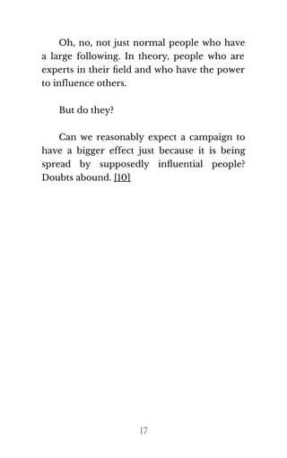 Oh, no, not just normal people who have
a large following. In theory, people who are
experts in their ﬁeld and who have the power
to in​flu​ence oth​ers.
But do they?
Can we reasonably expect a campaign to
have a bigger effect just because it is being
spread by supposedly inﬂuential people?
Doubts abound. [10]
17
If you want to earn
daily $1000 like me ,
click here
ooo amazing I also want to make
 